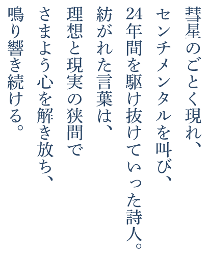 彗星のごとく現れ、センチメンタルを叫び、24年間を駆け抜けていった詩人。紡がれた言葉は、理想と現実の狭間でさまよう心を解き放ち、鳴り響き続ける。